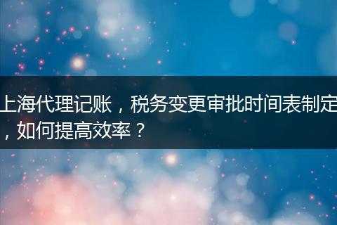 上海代理記賬，稅務(wù)變更審批時(shí)間表制定，如何提高效率？