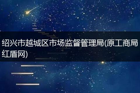 紹興市越城區(qū)市場監(jiān)督管理局(原工商局紅盾網(wǎng))