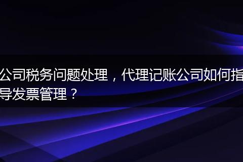 公司稅務(wù)問(wèn)題處理，代理記賬公司如何指導(dǎo)發(fā)票管理？