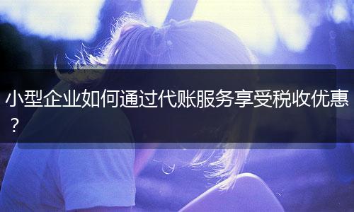 小型企業(yè)如何通過代賬服務(wù)享受稅收優(yōu)惠？