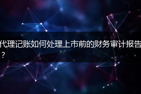 代理記賬如何處理上市前的財務審計報告？