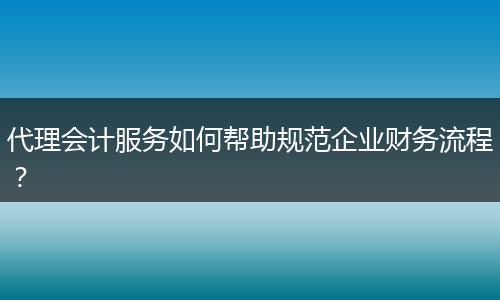 代理會計服務如何幫助規(guī)范企業(yè)財務流程？