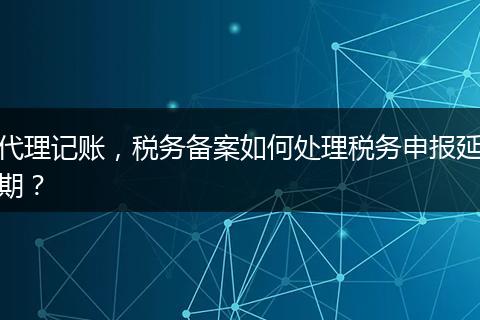 代理記賬，稅務(wù)備案如何處理稅務(wù)申報(bào)延期？