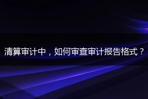 清算審計(jì)中，如何審查審計(jì)報(bào)告格式？