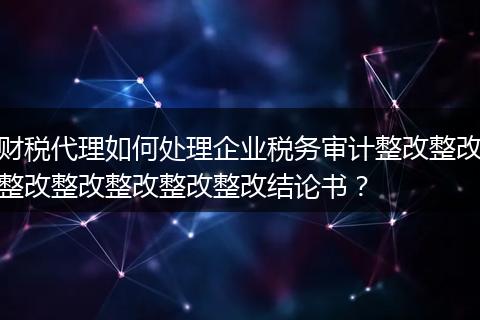 財(cái)稅代理如何處理企業(yè)稅務(wù)審計(jì)整改整改整改整改整改整改整改結(jié)論書(shū)？