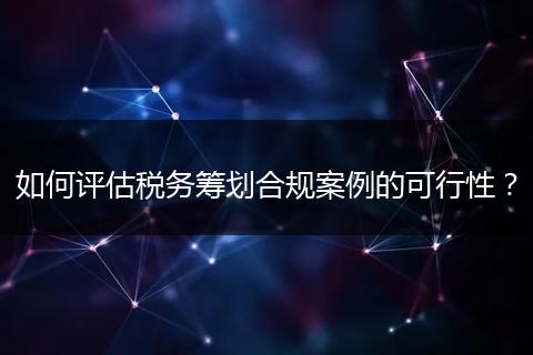 如何評估稅務籌劃合規(guī)案例的可行性？
