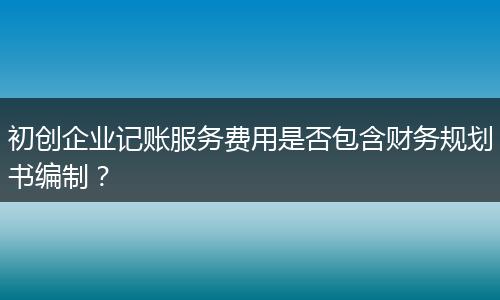 初創(chuàng)企業(yè)記賬服務(wù)費用是否包含財務(wù)規(guī)劃書編制？