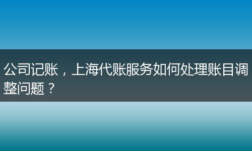 公司記賬，上海代賬服務(wù)如何處理賬目調(diào)整問題？