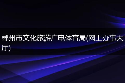 郴州市文化旅游廣電體育局(網(wǎng)上辦事大廳)