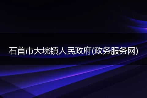 石首市大垸鎮(zhèn)人民政府(政務(wù)服務(wù)網(wǎng))