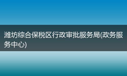 濰坊綜合保稅區(qū)行政審批服務(wù)局(政務(wù)服務(wù)中心)