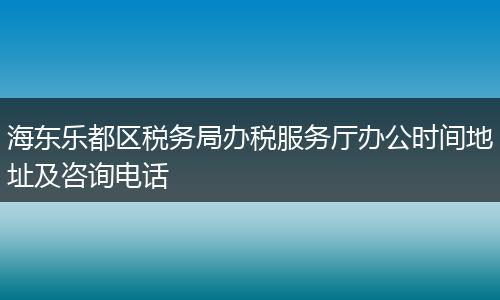 海東樂(lè)都區(qū)稅務(wù)局辦稅服務(wù)廳辦公時(shí)間地址及咨詢(xún)電話