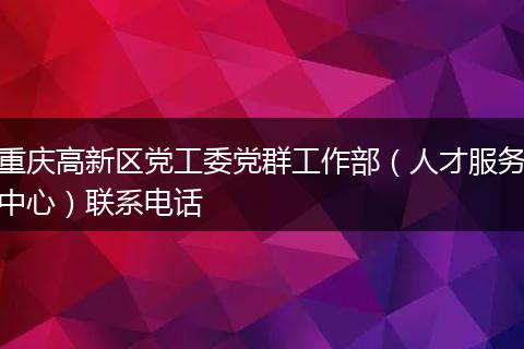 重慶高新區(qū)黨工委黨群工作部（人才服務(wù)中心）聯(lián)系電話