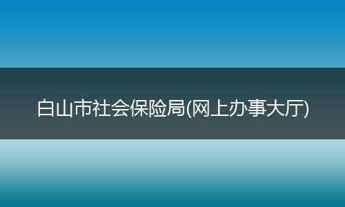 白山市社會保險局(網(wǎng)上辦事大廳)