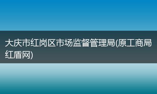 大慶市紅崗區(qū)市場監(jiān)督管理局(原工商局紅盾網(wǎng))