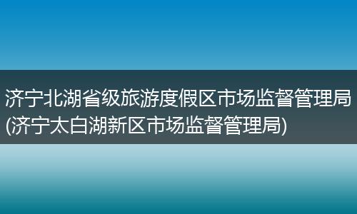 濟寧北湖省級旅游度假區(qū)市場監(jiān)督管理局(濟寧太白湖新區(qū)市場監(jiān)督管理局)