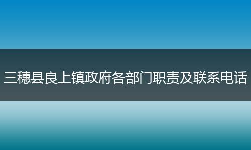 三穗縣良上鎮(zhèn)政府各部門職責(zé)及聯(lián)系電話