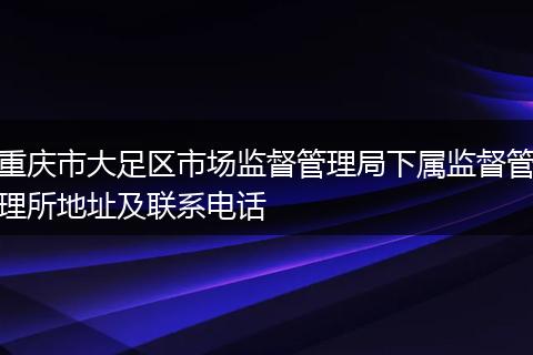 重慶市大足區(qū)市場(chǎng)監(jiān)督管理局下屬監(jiān)督管理所地址及聯(lián)系電話