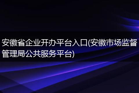 安徽省企業(yè)開辦平臺入口(安徽市場監(jiān)督管理局公共服務(wù)平臺)