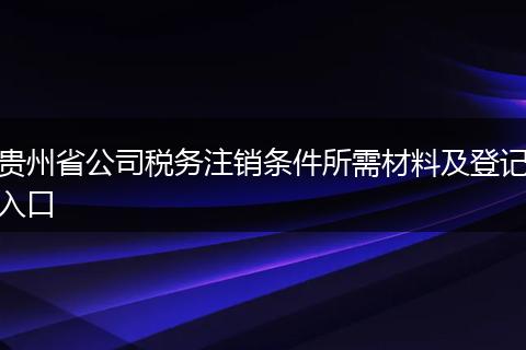 貴州省公司稅務(wù)注銷條件所需材料及登記入口