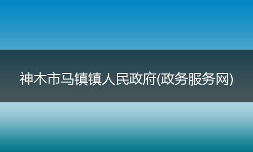 神木市馬鎮(zhèn)鎮(zhèn)人民政府(政務(wù)服務(wù)網(wǎng))