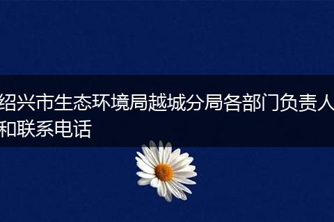 紹興市生態(tài)環(huán)境局越城分局各部門負(fù)責(zé)人和聯(lián)系電話