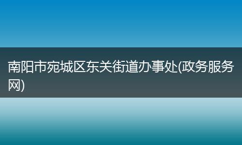 南陽市宛城區(qū)東關(guān)街道辦事處(政務(wù)服務(wù)網(wǎng))