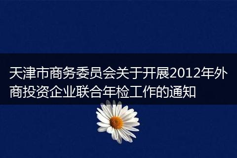 天津市商務委員會關于開展2012年外商投資企業(yè)聯(lián)合年檢工作的通知