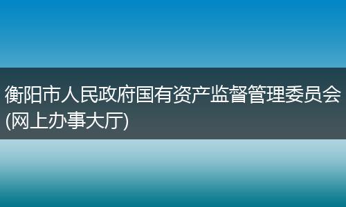 衡陽市人民政府國有資產(chǎn)監(jiān)督管理委員會(網(wǎng)上辦事大廳)