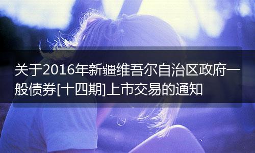 關(guān)于2016年新疆維吾爾自治區(qū)政府一般債券[十四期]上市交易的通知