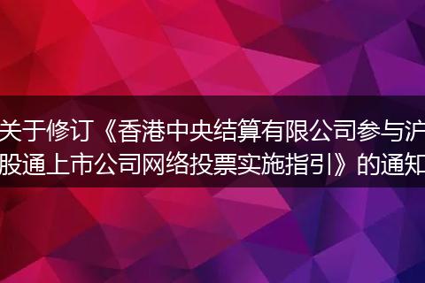 關(guān)于修訂《香港中央結(jié)算有限公司參與滬股通上市公司網(wǎng)絡(luò)投票實施指引》的通知