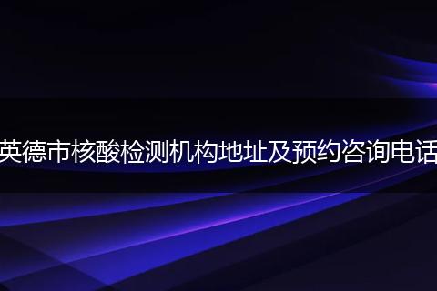 英德市核酸檢測機(jī)構(gòu)地址及預(yù)約咨詢電話