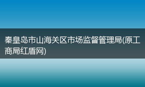 秦皇島市山海關(guān)區(qū)市場監(jiān)督管理局(原工商局紅盾網(wǎng))