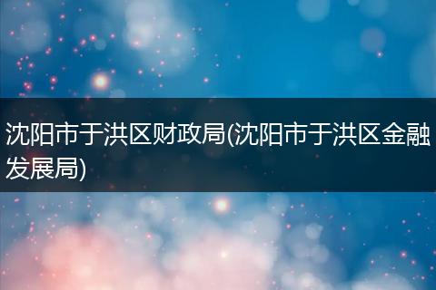 沈陽市于洪區(qū)財政局(沈陽市于洪區(qū)金融發(fā)展局)
