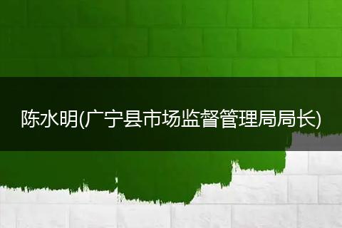 陳水明(廣寧縣市場(chǎng)監(jiān)督管理局局長(zhǎng))