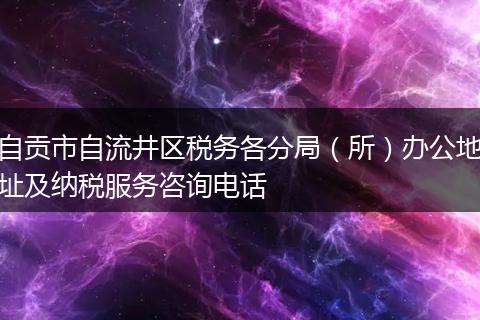 自貢市自流井區(qū)稅務(wù)各分局（所）辦公地址及納稅服務(wù)咨詢電話