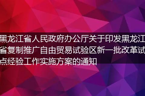 黑龍江省人民政府辦公廳關(guān)于印發(fā)黑龍江省復(fù)制推廣自由貿(mào)易試驗(yàn)區(qū)新一批改革試點(diǎn)經(jīng)驗(yàn)工作實(shí)施方案的通知