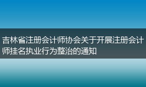 吉林省注冊會計師協(xié)會關(guān)于開展注冊會計師掛名執(zhí)業(yè)行為整治的通知