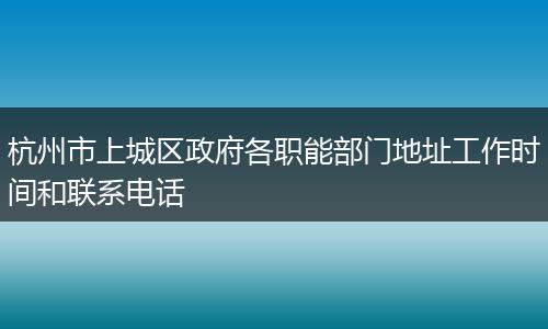 杭州市上城區(qū)政府各職能部門地址工作時間和聯(lián)系電話