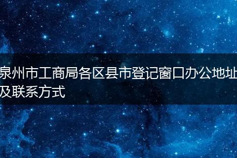 泉州市工商局各區(qū)縣市登記窗口辦公地址及聯(lián)系方式