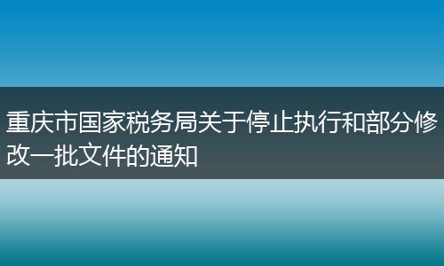 重慶市國家稅務局關于停止執(zhí)行和部分修改一批文件的通知