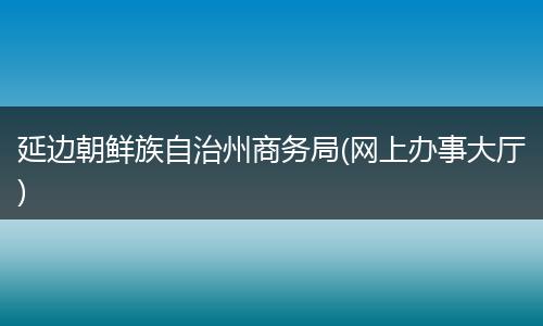 延邊朝鮮族自治州商務(wù)局(網(wǎng)上辦事大廳)