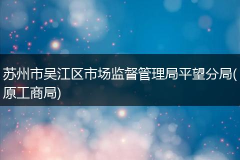 蘇州市吳江區(qū)市場(chǎng)監(jiān)督管理局平望分局(原工商局)
