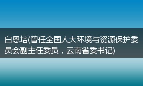白恩培(曾任全國人大環(huán)境與資源保護委員會副主任委員，云南省委書記)