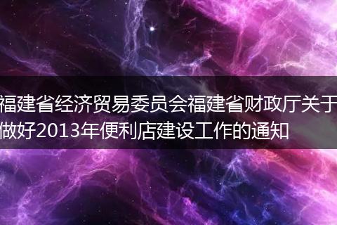 福建省經(jīng)濟貿(mào)易委員會福建省財政廳關于做好2013年便利店建設工作的通知