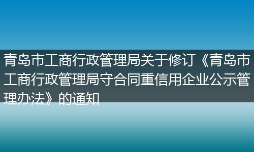 青島市工商行政管理局關(guān)于修訂《青島市工商行政管理局守合同重信用企業(yè)公示管理辦法》的通知