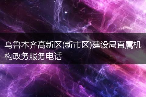 烏魯木齊高新區(qū)(新市區(qū))建設(shè)局直屬機(jī)構(gòu)政務(wù)服務(wù)電話