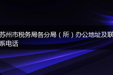 蘇州市稅務(wù)局各分局（所）辦公地址及聯(lián)系電話