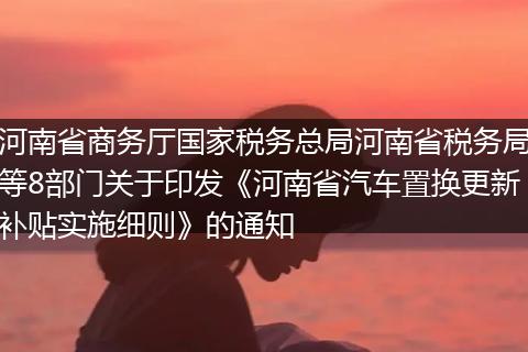 河南省商務(wù)廳國家稅務(wù)總局河南省稅務(wù)局等8部門關(guān)于印發(fā)《河南省汽車置換更新補貼實施細(xì)則》的通知