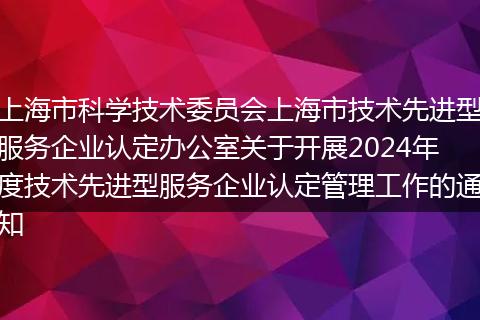 上海市科學技術委員會上海市技術先進型服務企業(yè)認定辦公室關于開展2024年度技術先進型服務企業(yè)認定管理工作的通知